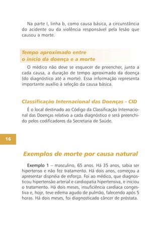 16
Na parte I, linha b, como causa básica, a circunstância
do acidente ou da violência responsável pela lesão que
causou a morte.
Tempo aproximado entre
o início da doença e a morte
O médico não deve se esquecer de preencher, junto a
cada causa, a duração de tempo aproximado da doença
(do diagnóstico até a morte). Essa informação representa
importante auxílio à seleção da causa básica.
Classificação Internacional das Doenças - CID
É o local destinado ao Código da Classificação Internacio-
nal das Doenças relativo a cada diagnóstico e será preenchi-
do pelos codificadores da Secretaria de Saúde.
Exemplo 1 – masculino, 65 anos. Há 35 anos, sabia ser
hipertenso e não fez tratamento. Há dois anos, começou a
apresentar dispnéia de esforço. Foi ao médico, que diagnos-
ticou hipertensão arterial e cardiopatia hipertensiva, e iniciou
o tratamento. Há dois meses, insuficiência cardíaca conges-
tiva e, hoje, teve edema agudo de pulmão, falecendo após 5
horas. Há dois meses, foi diagnosticado câncer de próstata.
Exemplos de morte por causa natural
 