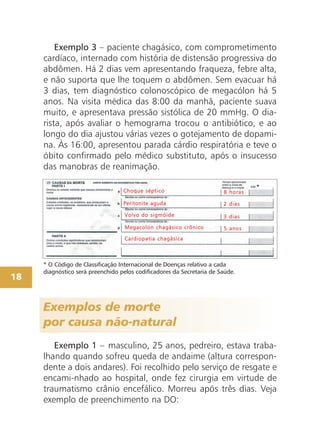 18
Exemplos de morte
por causa não-natural
Exemplo 1 – masculino, 25 anos, pedreiro, estava traba-
lhando quando sofreu queda de andaime (altura correspon-
dente a dois andares). Foi recolhido pelo serviço de resgate e
encami-nhado ao hospital, onde fez cirurgia em virtude de
traumatismo crânio encefálico. Morreu após três dias. Veja
exemplo de preenchimento na DO:
Exemplo 3 – paciente chagásico, com comprometimento
cardíaco, internado com história de distensão progressiva do
abdômen. Há 2 dias vem apresentando fraqueza, febre alta,
e não suporta que lhe toquem o abdômen. Sem evacuar há
3 dias, tem diagnóstico colonoscópico de megacólon há 5
anos. Na visita médica das 8:00 da manhã, paciente suava
muito, e apresentava pressão sistólica de 20 mmHg. O dia-
rista, após avaliar o hemograma trocou o antibiótico, e ao
longo do dia ajustou várias vezes o gotejamento de dopami-
na. Às 16:00, apresentou parada cárdio respiratória e teve o
óbito confirmado pelo médico substituto, após o insucesso
das manobras de reanimação.
* O Código de Classificação Internacional de Doenças relativo a cada
diagnóstico será preenchido pelos codificadores da Secretaria de Saúde.
CChhooqquuee ssééppttiiccoo
PPeerriittoonniittee aagguuddaa
88 hhoorraass
22 ddiiaass
33 ddiiaass
55 aannooss
VVoollvvoo ddoo ssiiggmmóóiiddee
MMeeggaaccoolloonn cchhaaggáássiiccoo ccrrôônniiccoo
CCaarrddiiooppaattiiaa cchhaaggáássiiccaa
 