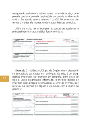20
Exemplo 2 – falência Múltipla de Órgãos é um diagnósti-
co do capítulo das causas mal definidas. Ou seja, é um diag-
nóstico impreciso. No exemplo em epígrafe, além deste ter
sido o único diagnóstico informado, o médico deixou de
informar qual afecção desencadeou a série de eventos que
resultou na falência de órgãos e culminou com a morte do
paciente.
FFaallêênncciiaa mmúúllttiippllaa ddooss óórrggããooss hhoorraass
PPaarraaddaa ccaarrddiioo--rreessppiirraattóórriiaa hhoorraass
sos que não esclarecem sobre a causa básica da morte, como
parada cardíaca, parada respiratória ou parada cárdio-respi-
ratória. De acordo com o Volume II da CID 10, estes são sin-
tomas e modos de morrer, e não causas básicas de óbito.
Além do mais, neste exemplo, as causas antecedentes e
principalmente a causa básica foram omitidas.
 