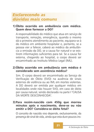 21
A Declaração de Óbito
Esclarecendo as
dúvidas mais comuns
1)Óbito ocorrido em ambulância com médico.
Quem deve fornecer a DO?
A responsabilidade do médico que atua em serviço de
transporte, remoção, emergência, quando o mesmo
dá o primeiro atendimento ao paciente, equipara-se à
do médico em ambiente hospitalar e, portanto, se a
pessoa vier a falecer, caberá ao médico da ambulân-
cia a emissão da DO, se a causa for natural e se exis-
tirem informações suficientes para tal. Se a causa for
externa, chegando ao hospital, o corpo deverá ser
encaminhado ao Instituto Médico Legal (IML).
2)Óbito ocorrido em ambulância sem médico é
considerado sem assistência médica?
Sim. O corpo deverá ser encaminhado ao Serviço de
Verificação de Óbito (SVO) na ausência de sinais
externos de violência ou ao IML em mortes violentas.
A DO deverá ser emitida por qualquer médico em
localidades onde não houver SVO, em caso de óbito
por causa natural, sendo declarado na parte I "CAUSA
DA MORTE DESCONHECIDA".
3)Para recém-nascido com 450g que morreu
minutos após o nascimento, deve-se ou não
emitir a DO? Considera-se óbito fetal?
O conceito de nascido vivo depende, exclusivamente, da
presença de sinal de vida, ainda que esta dure poucos ins-
 