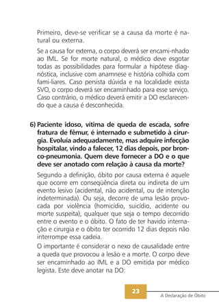 23
A Declaração de Óbito
Primeiro, deve-se verificar se a causa da morte é na-
tural ou externa.
Se a causa for externa, o corpo deverá ser encami-nhado
ao IML. Se for morte natural, o médico deve esgotar
todas as possibilidades para formular a hipótese diag-
nóstica, inclusive com anamnese e história colhida com
fami-liares. Caso persista dúvida e na localidade exista
SVO, o corpo deverá ser encaminhado para esse serviço.
Caso contrário, o médico deverá emitir a DO esclarecen-
do que a causa é desconhecida.
6) Paciente idoso, vítima de queda de escada, sofre
fratura de fêmur, é internado e submetido à cirur-
gia. Evoluía adequadamente, mas adquire infecção
hospitalar, vindo a falecer, 12 dias depois, por bron-
co-pneumonia. Quem deve fornecer a DO e o que
deve ser anotado com relação à causa da morte?
Segundo a definição, óbito por causa externa é aquele
que ocorre em conseqüência direta ou indireta de um
evento lesivo (acidental, não acidental, ou de intenção
indeterminada). Ou seja, decorre de uma lesão provo-
cada por violência (homicídio, suicídio, acidente ou
morte suspeita), qualquer que seja o tempo decorrido
entre o evento e o óbito. O fato de ter havido interna-
ção e cirurgia e o óbito ter ocorrido 12 dias depois não
interrompe essa cadeia.
O importante é considerar o nexo de causalidade entre
a queda que provocou a lesão e a morte. O corpo deve
ser encaminhado ao IML e a DO emitida por médico
legista. Este deve anotar na DO:
 