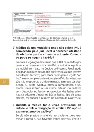 24
7)Médico de um município onde não existe IML é
convocado pelo juiz local a fornecer atestado
de óbito de pessoa vítima de acidente. O médi-
co pode se negar a fazê-lo?
Embora a legislação determine que a DO para óbitos por
causa externa seja emitida pelo IML, a autoridade policial
ou judicial, com base no Código de Processo Penal, pode
designar qualquer pessoa (de preferência as que tiverem
habilitações técnicas) para atuar como perito legista “ad
hoc” em municípios onde não existe o IML. Essa designa-
ção não é opcional, e a determinação tem que ser obe-
decida. O perito eventual prestará compromisso e seu
exame ficará restrito a um exame externo do cadáver,
com descrição, no laudo necroscópico, das lesões exter-
nas, se existirem. Anotar na DO as lesões, tipo de causa
externa, mencionar o número do Boletim de Ocorrência
8) Quando o médico for o único profissional da
cidade, é dele a obrigação de emitir a DO após o
exame externo do cadáver?
Se ele não prestou assistência ao paciente, deve exa-
minar o corpo e, não havendo lesões externas, emitir a
** OO CCóóddiiggoo ddee CCllaassssiiffiiccaaççããoo IInntteerrnnaacciioonnaall ddee DDooeennççaass rreellaattiivvoo aa ccaaddaa
ddiiaaggnnóóssttiiccoo sseerráá pprreeeenncchhiiddoo ppeellooss ccooddiiffiiccaaddoorreess ddaa SSeeccrreettaarriiaa ddee SSaaúúddee..
BBrroonnccooppnneeuummoonniiaa
FFrraattuurraa ddoo ffêêmmuurr
AAççããoo ccoonnttuunnddeennttee
QQuueeddaa ddee eessccaaddaa
CCiirruurrggiiaa
 