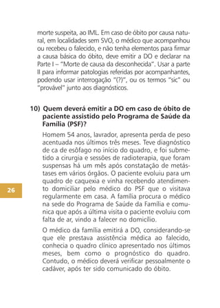 26
morte suspeita, ao IML. Em caso de óbito por causa natu-
ral, em localidades sem SVO, o médico que acompanhou
ou recebeu o falecido, e não tenha elementos para firmar
a causa básica do óbito, deve emitir a DO e declarar na
Parte I – “Morte de causa da desconhecida”. Usar a parte
II para informar patologias referidas por acompanhantes,
podendo usar interrogação “(?)”, ou os termos “sic” ou
“provável” junto aos diagnósticos.
10) Quem deverá emitir a DO em caso de óbito de
paciente assistido pelo Programa de Saúde da
Família (PSF)?
Homem 54 anos, lavrador, apresenta perda de peso
acentuada nos últimos três meses. Teve diagnóstico
de ca de esôfago no início do quadro, e foi subme-
tido a cirurgia e sessões de radioterapia, que foram
suspensas há um mês após constatação de metás-
tases em vários órgãos. O paciente evoluiu para um
quadro de caquexia e vinha recebendo atendimen-
to domiciliar pelo médico do PSF que o visitava
regularmente em casa. A família procura o médico
na sede do Programa de Saúde da Família e comu-
nica que após a última visita o paciente evoluiu com
falta de ar, vindo a falecer no domicílio.
O médico da família emitirá a DO, considerando-se
que ele prestava assistência médica ao falecido,
conhecia o quadro clínico apresentado nos últimos
meses, bem como o prognóstico do quadro.
Contudo, o médico deverá verificar pessoalmente o
cadáver, após ter sido comunicado do óbito.
 