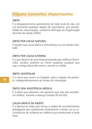 Alguns conceitos importantes
ÓBITO
É o desaparecimento permanente de todo sinal de vida, em
um momento qualquer depois do nascimento, sem possibi-
lidade de ressuscitação, conforme definição da Organização
Mundial da Saúde (OMS).
ÓBITO POR CAUSA NATURAL
É aquele cuja causa básica é uma doença ou um estado mór-
bido.
ÓBITO POR CAUSA EXTERNA
É o que decorre de uma lesão provocada por violência (homi-
cídio, suicídio, acidente ou morte suspeita), qualquer que
seja o tempo decorrido entre o evento e o óbito.
ÓBITO HOSPITALAR
É a morte que ocorre no hospital, após o registro do pacien-
te, independentemente do tempo de internação.
ÓBITO SEM ASSISTÊNCIA MÉDICA
É o óbito que sobrevém em paciente que não teve assistên-
cia médica, durante a doença (campo 45 da DO).
CAUSA BÁSICA DA MORTE
É a doença ou lesão que iniciou a cadeia de acontecimentos
patológicos que conduziram diretamente à morte, ou as cir-
cunstâncias do acidente ou violência que produziram a lesão
fatal.
28
 