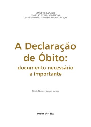 Série A. Normas e Manuais Técnicos
Brasília, DF - 2007
MINISTÉRIO DA SAÚDE
CONSELHO FEDERAL DE MEDICINA
CENTRO BRASILEIRO DE CLASSIFICAÇÃO DE DOENÇAS
A Declaração
de Óbito:
documento necessário
e importante
 