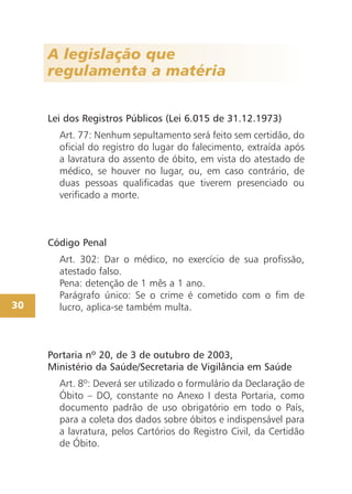 A legislação que
regulamenta a matéria
Lei dos Registros Públicos (Lei 6.015 de 31.12.1973)
Art. 77: Nenhum sepultamento será feito sem certidão, do
oficial do registro do lugar do falecimento, extraída após
a lavratura do assento de óbito, em vista do atestado de
médico, se houver no lugar, ou, em caso contrário, de
duas pessoas qualificadas que tiverem presenciado ou
verificado a morte.
Código Penal
Art. 302: Dar o médico, no exercício de sua profissão,
atestado falso.
Pena: detenção de 1 mês a 1 ano.
Parágrafo único: Se o crime é cometido com o fim de
lucro, aplica-se também multa.
Portaria nº 20, de 3 de outubro de 2003,
Ministério da Saúde/Secretaria de Vigilância em Saúde
Art. 8º: Deverá ser utilizado o formulário da Declaração de
Óbito – DO, constante no Anexo I desta Portaria, como
documento padrão de uso obrigatório em todo o País,
para a coleta dos dados sobre óbitos e indispensável para
a lavratura, pelos Cartórios do Registro Civil, da Certidão
de Óbito.
30
 