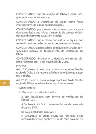 CONSIDERANDO que Declaração de Óbito é parte inte-
grante da assistência médica;
CONSIDERANDO a Declaração de Óbito como fonte
imprescindível de dados epidemiológicos;
CONSIDERANDO que a morte natural tem como causa a
doença ou lesão que iniciou a sucessão de eventos mórbi-
dos que diretamente causaram o óbito;
CONSIDERANDO que a morte não-natural é aquela que
sobrevém em decorrência de causas externas violentas;
CONSIDERANDO a necessidade de regulamentar a respon-
sabilidade médica no fornecimento da Declaração de
Óbito;
CONSIDERANDO, finalmente, o decidido em sessão ple-
nária realizada em 11 de novembro de 2005,
RESOLVE:
Art. 1º: O preenchimento dos dados constantes na De-cla-
ração de Óbito é da responsabilidade do médico que ates-
tou a morte.
Art. 2º: Os médicos, quando do preenchimento da De-cla-
ração de Óbito, obedecerão as seguintes normas:
1) Morte natural:
I. Morte sem assistência médica:
a) Nas localidades com Serviço de Verificação de
Óbitos (SVO):
A Declaração de Óbito deverá ser fornecida pelos mé-
dicos do SVO;
b) Nas localidades sem SVO :
A Declaração de Óbito deverá ser fornecida pelos
médicos do serviço público de saúde mais próximo do
34
 
