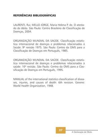 REFERÊNCIAS BIBLIOGRÁFICAS
LAURENTI, Rui; MELLO JORGE, Maria Helena P. de. O atesta-
do de óbito. São Paulo: Centro Brasileiro de Classificação de
Doenças, 2004.
ORGANIZAÇÃO MUNDIAL DA SAÚDE. Classificação estatís-
tica internacional de doenças e problemas relacionados à
Saúde: 9ª revisão 1975. São Paulo: Centro da OMS para a
Classificação de Doenças em Português, 1985.
ORGANIZAÇÃO MUNDIAL DA SAÚDE. Classificação estatís-
tica internacional de doenças e problemas relacionados à
saúde: 10ª revisão. São Paulo: Centro da OMS para a Clas-
sificação de Doenças em Português, 1995.
MANUAL of the international statistics classification of disea-
ses, injuries, and causes of death: 6th revision. Gevene:
World Health Organization, 1948.
A Declaração de Óbito
37
 