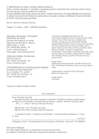 © 2006 Ministério da Saúde / Conselho Federal de Medicina
Todos os direitos reservados. É permitida a reprodução parcial ou total desta obra, desde que citada a fonte e
que não seja para venda ou qualquer fim comercial.
A responsabilidade pelos direitos autorais de textos e imagens desta obra é de responsabilidade da área técnica.
A coleção institucional do Ministério da Saúde pode ser acessada na íntegra na Biblioteca Virtual do Ministério
da Saúde: http://www.saude.gov.br/bvs
Série A. Normas e Manuais Técnicos
Tiragem: 2.ª edição – 2007 – 400.000 exemplares
Elaboração, distribuição e informações:
MINISTÉRIO DA SAÚDE
Secretaria de Vigilância em Saúde
Esplanada dos Ministérios, bloco G,
Edifício Sede, 1º andar
CEP: 70058-900, Brasília - DF
E-mail: svs@saude.gov.br
Home page: www.saude.gov.br/svs
CONSELHO FEDERAL DE MEDICINA
SGAS 915 lote 72
CEP: 70390-150, Brasília - DF
E-mail: cfm@cfm.org.br
CENTRO BRASILEIRO DE CLASSIFICAÇÃO DE DOENÇAS
Faculdade de Saúde Pública/USP
Av. dr. Arnaldo, 715, sala 40
CEP: 70390-150, São Paulo - SP
E-mail: cbcd@fsp.usp.br
Comissão para elaboração de Manual da DO:
André Falcão (SVS/MS), Antônio Gonçalves Pinheiro (CFM),
Carmem Cinira (CFM), Dácio de Lyra Rabello Neto
(SVS/MS), Dardeg de Sousa Aleixo (CFM), Deborah
Carvalho Malta (SVS/MS), Eduardo Francisco de Assis Braga
(SVO-TO), Elisabeth Carmem Duarte (SVS/MS), Gerson
Zafalon Martins (CFM), Hélio de Oliveira (SVS/MS), Jarbas
Barbosa (SVS/MS), Lívia Barros Garção (CFM) -
Coordenadora, Maria Helena P. de Mello Jorge (USP), Nereu
Henrique Mansano (SVS/MS), Otaliba Libânio de Morais
Neto (SVS/MS), Renato Carvalho (SVO-Cabo Frio), Ruy
Laurenti (USP)
Equipe técnica:
Cláudia Regina Teixeira Brandão, Anivalda Ferreira Costa
Filha, Eliane Maria de Medeiros e Silva, Eva Patrícia Álvares
Lopes
Copidescagem e revisão de Língua Portuguesa:
Wânia de Aragão-Costa
Projeto gráfico:
Via Brasília
Brasil. Ministério da Saúde.
Declaração de óbito : documento necessário e importante / Ministério da Saúde, Conselho Federal
de Medicina, Centro Brasileiro de Classificação de Doenças. – Brasília : Ministério da Saúde, 2006.
40 p. : il. – (Série A. Normas e Manuais Técnicos)
ISBN 85-334-1170-7 Ministério da Saúde
ISBN 85-870-7704-X Conselho Federal de Medicina
1. Atestados de óbito. 2. Registros de mortalidade. I. Conselho Federal de Medicina. II. Título.
III. Série.
NLM WA 54
Impresso no Brasil / Printed in Brazil
Ficha Catalográfica
Catalogação na fonte – Coordenação-Geral de Documentação e Informação – Editora MS – OS 2006/0433
Títulos para indexação:
Em inglês: Death Certificate: an important and necessary document
Em espanhol: Certificado de Defunción: documento necesario e importante
 