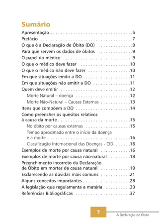 Sumário
Apresentação . . . . . . . . . . . . . . . . . . . . . . . . . . . . . . . . .5
Prefácio . . . . . . . . . . . . . . . . . . . . . . . . . . . . . . . . . . . . .7
O que é a Declaração de Óbito (DO) . . . . . . . . . . . . . .9
Para que servem os dados de óbitos . . . . . . . . . . . . . .9
O papel do médico . . . . . . . . . . . . . . . . . . . . . . . . . . . .9
O que o médico deve fazer . . . . . . . . . . . . . . . . . . . .10
O que o médico não deve fazer . . . . . . . . . . . . . . . . .10
Em que situações emitir a DO . . . . . . . . . . . . . . . . . . .11
Em que situações não emitir a DO . . . . . . . . . . . . . . .11
Quem deve emitir . . . . . . . . . . . . . . . . . . . . . . . . . . . .12
Morte Natural – doença . . . . . . . . . . . . . . . . . . . . . .12
Morte Não-Natural – Causas Externas . . . . . . . . . . . .13
Itens que compõem a DO . . . . . . . . . . . . . . . . . . . . . .14
Como preencher os quesitos relativos
à causa da morte . . . . . . . . . . . . . . . . . . . . . . . . . . . . .15
No óbito por causas externas . . . . . . . . . . . . . . . . . .15
Tempo aproximado entre o início da doença
e a morte . . . . . . . . . . . . . . . . . . . . . . . . . . . . . . . . .16
Classificação Internacional das Doenças - CID . . . . . .16
Exemplos de morte por causa natural . . . . . . . . . . . .16
Exemplos de morte por causa não-natural . . . . . . . . .18
Preenchimento incorreto da Declaração
de Óbito em mortes de causa natural . . . . . . . . . . . .19
Esclarecendo as dúvidas mais comuns . . . . . . . . . . . .21
Alguns conceitos importantes . . . . . . . . . . . . . . . . . . .28
A legislação que regulamenta a matéria . . . . . . . . . .30
Referências Bibliográficas . . . . . . . . . . . . . . . . . . . . . .37
A Declaração de Óbito
3
 