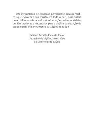 Este instrumento de educação permanente para os médi-
cos que exercem a sua missão em todo o país, possibilitará
uma melhoria substancial nas informações sobre mortalida-
de, tão preciosas e necessárias para a análise da situação de
saúde e para o planejamento das ações de saúde.
Fabiano Geraldo Pimenta Júnior
Secretário de Vigilância em Saúde
do Ministério da Saúde
 
