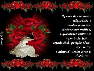 Apesar dos recursos adquiridos e      usados para nos conhecermos melhor,      o que menos conta é a aparência física;       estado civil, posição sócio-econômica        e cultural; assim como a distância... 