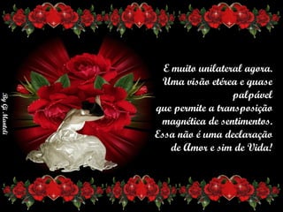 E muito unilateral agora.     Uma visão etérea e quase palpável     que permite a transposição    magnética de sentimentos. Essa não é uma declaração      de Amor e sim de Vida!       