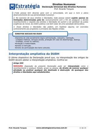 Direitos Humanos
Declaração Universal dos Direitos Humanos
Prof. Ricardo Torques
Prof. Ricardo Torques www.estrategiaconcursos.com.br 11 de 10
1.Toda pessoa tem deveres para com a comunidade, em que o livre e pleno
desenvolvimento de sua personalidade é possível.
2. No exercício de seus direitos e liberdades, toda pessoa estará sujeita apenas às
limitações determinadas pela lei, exclusivamente com o fim de assegurar o devido
reconhecimento e respeito dos direitos e liberdades de outrem e de satisfazer às justas
exigências da moral, da ordem pública e do bem-estar de uma sociedade democrática.
3. Esses direitos e liberdades não podem, em hipótese alguma, ser exercidos
contrariamente aos propósitos e princípios das Nações Unidas.
Interpretação ampliativa da DUDH
O último dispositivo da Declaração prevê que, na interpretação dos artigos da
DUDH devem adotar a interpretação ampliativa. Confira-se:
Artigo XXX
NENHUMA disposição da presente Declaração pode ser interpretada como o
reconhecimento a qualquer Estado, grupo ou pessoa, do direito de exercer qualquer
atividade ou praticar qualquer ato destinado à destruição de quaisquer dos
direitos e liberdades aqui estabelecidos.
•Garantia de vida socialmente digna (alimentação, vestuário, habitação,
cuidados médicos, serviços sociais, proteção em caso de desemprego, doença,
invalidez, viuvez ou velhice).
•Proteção à maternidade.
•Direito à instrução.
•Direito de participação dos bens culturais.
DIREITOS SOCIAIS NA DUDH
 