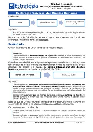 Direitos Humanos
Declaração Universal dos Direitos Humanos
Prof. Ricardo Torques
Prof. Ricardo Torques www.estrategiaconcursos.com.br 3 de 10
Declaração Universal dos Direitos Humanos
Lembre-se:
Vejamos:
Adotada e proclamada pela resolução 217 A (III) da Assembléia Geral das Nações Unidas
em 10 de dezembro de 1948.
Notem que a DUDH não foi aprovada sob a forma regular de tratado ou
convenção, mas sob a forma de resolução.
Preâmbulo
O texto introdutório da DUDH inicia-se do seguinte modo:
Preâmbulo
Considerando que o reconhecimento da dignidade inerente a todos os membros da
família humana e de seus direitos iguais e inalienáveis é o fundamento da liberdade, da
justiça e da paz no mundo.
O preâmbulo da DUDH traz a dignidade da pessoa como elemento central, como
fundamento de toda a comunidade internacional. Vimos no início da aula que a
dignidade da pessoa é o núcleo do direito internacional dos direitos
humanos, o que fica evidente no preâmbulo da DUDH.
Sigamos:
Considerando que o desprezo e o desrespeito pelos direitos humanos resultaram em
atos bárbaros que ultrajaram a consciência da Humanidade e que o advento de um
mundo em que os homens gozem de liberdade de palavra, de crença e da liberdade de
viverem a salvo do temor e da necessidade foi proclamado como a mais alta aspiração do
homem comum,
Considerando essencial que os direitos humanos sejam protegidos pelo Estado de
Direito, para que o homem não seja compelido, como último recurso, à rebelião contra
tirania e a opressão,
Nota-se que as Guerras Mundiais impactaram no desenvolvimento da ONU, no
surgimento da DUDH e na internacionalização dos Direitos Humanos.
Continuemos com o preâmbulo:
Considerando essencial promover o desenvolvimento de relações amistosas entre as
nações,
Considerando que os povos das Nações Unidas reafirmaram, na Carta, sua fé nos direitos
humanos fundamentais, na dignidade e no valor da pessoa humana e na igualdade de
DUDH aprovada em 1948
pela Resolução ONU nº
217-A
DIGNIDADE DA PESSOA Núcleo da DUDH
 