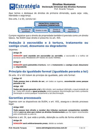 Direitos Humanos
Declaração Universal dos Direitos Humanos
Prof. Ricardo Torques
Prof. Ricardo Torques www.estrategiaconcursos.com.br 5 de 10
Aqui temos o destaque de direitos de primeira dimensão, quais seja: vida,
liberdade e segurança.
Dos arts. I a III, conclui-se:
Cumpre registrar que o direito de propriedade também é previsto como um direito
básico. Na DUDH esse direito é prescrito no art. XVI.
Vedação à escravidão e à tortura, tratamento ou
castigo cruel, desumano ou degradante
Vejamos:
Artigo IV
NINGUÉM será mantido em escravidão ou servidão, a escravidão e o tráfico de
escravos serão PROIBIDOS EM TODAS AS SUAS FORMAS.
Artigo V
NINGUÉM será submetido à tortura, nem a tratamento ou castigo cruel, desumano
ou degradante.
Princípio da igualdade formal (igualdade perante a lei)
Os arts. VI e VII tratam do princípio da igualdade, pelo viés formal:
Artigo VI
Toda pessoa tem o direito de ser, em todos os lugares, reconhecida como pessoa
perante a lei.
Artigo VII
Todos são iguais perante a lei e têm direito, sem qualquer distinção, a igual proteção da
lei. Todos têm direito a igual proteção contra qualquer discriminação que viole a presente
Declaração e contra qualquer incitamento a tal discriminação.
Garantias processuais
Sigamos com os dispositivos da DUDH, o art. VIII, assegura o devido processo
legal:
Artigo VIII
Toda pessoa tem direito a receber dos tributos nacionais competentes remédio
efetivo para os atos que violem os direitos fundamentais que lhe sejam reconhecidos
pela constituição ou pela lei.
Vejamos o art. IX, que veda a prisão, detenção ou exílio de forma arbitrária
Artigo IX
NINGUÉM será arbitrariamente preso, detido ou exilado.
PRINCÍPIO/DIREITOS
HUMANOS ESSENCIAIS
Princípio da
igualdade
Direito à vida
Direito à
liberdade
Direito à
segurança
 