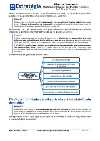 Direitos Humanos
Declaração Universal dos Direitos Humanos
Prof. Ricardo Torques
Prof. Ricardo Torques www.estrategiaconcursos.com.br 6 de 10
O art. X refere-se ao princípio da igualdade no processo, da atuação imparcial do
julgador e da publicidade dos atos processuais. Vejamos:
Artigo X
Toda pessoa tem direito, em plena igualdade, a uma audiência justa e pública por parte
de um tribunal independente e imparcial, para decidir de seus direitos e deveres ou do
fundamento de qualquer acusação criminal contra ele.
Finalmente o art. XI destaca dois princípios relevantes: princípio da presunção de
inocência e princípio da irretroatividade da lei penal. Vejamos:
Artigo XI
1. Toda pessoa acusada de um ato delituoso tem o direito de ser presumida inocente
até que a sua culpabilidade tenha sido provada de acordo com a lei, em julgamento
público no qual lhe tenham sido asseguradas todas as garantias necessárias à sua defesa.
2. NINGUÉM poderá ser culpado por qualquer ação ou omissão que, no momento,
não constituíam delito perante o direito nacional ou internacional. Tampouco será
imposta pena mais forte do que aquela que, no momento da prática, era aplicável ao ato
delituoso.
Sintetizamos as garantias processuais:
Direito à intimidade e à vida privada e à inviolabilidade
domiciliar
Artigo XII
NINGUÉM será sujeito a interferências na sua vida privada, na sua família, no seu lar
ou na sua correspondência, nem a ataques à sua honra e reputação. Toda pessoa tem direito
à proteção da lei contra tais interferências ou ataques.
O dispositivo acima, consagra o princípio da intimidade e vida privada, bem como
a inviolabilidade domiciliar.
GARANTIAS
PROCESSUAIS DA
DUDH
devido processo legal
vedação à prisão/detenção/exílio
arbitrários
igualdade no processo
imparcialidade do julgador
publicidade dos atos processuais
princípio da presunção de inocência
princípio da irretroatividade da lei penal
 