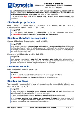 Direitos Humanos
Declaração Universal dos Direitos Humanos
Prof. Ricardo Torques
Prof. Ricardo Torques www.estrategiaconcursos.com.br 8 de 10
1. Os homens e mulheres de maior idade, sem qualquer restrição de raça, nacionalidade ou
religião, têm o direito de contrair matrimônio e fundar uma família. Gozam de iguais
direitos em relação ao casamento, sua duração e sua dissolução.
2. O casamento NÃO será válido senão com o livre e pleno consentimento dos
nubentes.
Direito de propriedade
Outro direito humano civil fundamental é o direito de propriedade,
expressamente previsto no art. 17 da DUDH:
Artigo XVII
1. Toda pessoa tem direito à propriedade, só ou em sociedade com outros.
2. NINGUÉM será arbitrariamente privado de sua propriedade.
Direito à liberdade de expressão
Quanto à liberdade de expressão, prevê a DUDH:
Artigo XVIII
Toda pessoa tem direito à liberdade de pensamento, consciência e religião; este direito
inclui a liberdade de mudar de religião ou crença e a liberdade de manifestar essa religião
ou crença, pelo ensino, pela prática, pelo culto e pela observância, isolada ou coletivamente,
em público ou em particular.
No mesmo sentido está o art. XIX da DUDH:
Artigo XIX
Toda pessoa tem direito à liberdade de opinião e expressão; este direito inclui a
liberdade de, sem interferência, ter opiniões e de procurar, receber e transmitir informações
e ideias por quaisquer meios e independentemente de fronteiras.
Direito de reunião
Esse direito vem previsto no art. XX:
Artigo XX
1. Toda pessoa tem direito à liberdade de reunião e associação pacíficas.
2. NINGUÉM pode ser obrigado a fazer parte de uma associação.
Direitos políticos
Temos aqui fundamental direito de primeira dimensão que está disciplinado nos
arts. XXI e XXII da DUDH:
Artigo XXI
1. Toda pessoa tem o direito de tomar parte no governo de seu país, diretamente ou
por intermédio de representantes livremente escolhidos.
2. Toda pessoa tem igual direito de acesso ao serviço público do seu país.
3. A vontade do povo será a base da autoridade do governo; esta vontade será
expressa em eleições periódicas e legítimas, por sufrágio universal, por voto secreto ou
processo equivalente que assegure a liberdade de voto.
 