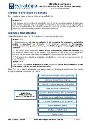 Direitos Humanos
Declaração Universal dos Direitos Humanos
Prof. Ricardo Torques
Prof. Ricardo Torques www.estrategiaconcursos.com.br 9 de 10
Direito à proteção do Estado
Em relação a esse artigo, a leitura é o suficiente.
Artigo XXII
Toda pessoa, como membro da sociedade, tem direito à segurança social e à realização,
pelo esforço nacional, pela cooperação internacional e de acordo com a organização e
recursos de cada Estado, dos direitos econômicos, sociais e culturais indispensáveis à sua
dignidade e ao livre desenvolvimento da sua personalidade.
Direitos trabalhistas
São três dispositivos na CF envolvendo direitos trabalhistas:
Artigo XXIII
1. Toda pessoa tem direito ao trabalho, à livre escolha de emprego, a condições
justas e favoráveis de trabalho e à proteção contra o desemprego.
2. Toda pessoa, sem qualquer distinção, tem direito a igual remuneração por igual
trabalho.
3. Toda pessoa que trabalhe tem direito a uma remuneração justa e satisfatória, que
lhe assegure, assim como à sua família, uma existência compatível com a dignidade
humana, e a que se acrescentarão, se necessário, outros meios de proteção social.
4. Toda pessoa tem direito a organizar sindicatos e neles ingressar para proteção de
seus interesses.
Artigo XXIV
Toda pessoa tem direito a repouso e lazer, inclusive a limitação razoável das horas
de trabalho e férias periódicas remuneradas.
Para fins de prova é relevante que saber quais os direitos trabalhistas que estão
expressamente previstos na DUDH.
DIREITOS
TRABALHISTAS
PREVISTOS NA DUDH
Direito ao trabalho (em termos genéricos)
Liberdade de escolha do emprego
Condições justas e favoráveis de trabalho
Proteção contra o desemprego
Igualdade de remuneração para igual trabalho
Direito a remuneração justa e satisfatória
Liberdade de associação em sindicatos
Direito à repouso e lazer
Direito à jornada limitada
Direito a férias
 