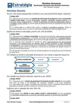 Direitos Humanos
Declaração Universal dos Direitos Humanos
Prof. Ricardo Torques
Prof. Ricardo Torques www.estrategiaconcursos.com.br 10 de 10
Direitos Sociais
No art. XXV temos assegurado o direito à uma vida socialmente digna. Vejamos:
Artigo XXV
1. Toda pessoa tem direito a um padrão de vida capaz de assegurar a si e a sua família
saúde e bem estar, inclusive alimentação, vestuário, habitação, cuidados médicos e os
serviços sociais indispensáveis, e direito à segurança em caso de desemprego, doença,
invalidez, viuvez, velhice ou outros casos de perda dos meios de subsistência fora de seu
controle.
2. A maternidade e a infância têm direito a cuidados e assistência especiais. Todas as
crianças nascidas dentro ou fora do matrimônio, gozarão da mesma proteção social.
Quanto ao direito à educação, prevê o art. XVI da DUDH:
Artigo XXVI
1. Toda pessoa tem direito à instrução. A instrução será gratuita, pelo menos nos graus
elementares e fundamentais. A instrução elementar será obrigatória. A instrução técnico-
profissional será acessível a todos, bem como a instrução superior, esta baseada no mérito.
2. A instrução será orientada no sentido do pleno desenvolvimento da personalidade
humana e do fortalecimento do respeito pelos direitos humanos e pelas liberdades
fundamentais. A instrução promoverá a compreensão, a tolerância e a amizade entre todas
as nações e grupos raciais ou religiosos, e coadjuvará as atividades das Nações Unidas em
prol da manutenção da paz.
3. Os pais têm prioridade de direito na escolha do gênero de instrução que será ministrada
a seus filhos.
Em relação ao direito à educação devemos ter em mente o seguinte esquema:
Em relação aos direitos culturais, vejamos o art. XXVII:
Artigo XXVII
1. Toda pessoa tem o direito de participar livremente da vida cultural da comunidade,
de fruir as artes e de participar do processo científico e de seus benefícios.
2. Toda pessoa tem direito à proteção dos interesses morais e materiais decorrentes de
qualquer produção científica, literária ou artística da qual seja autor.
Sigamos com a redação dos arts. 28 e 29:
Artigo XXVIII
Toda pessoa tem direito a uma ordem social e internacional em que os direitos
e liberdades estabelecidos na presente Declaração possam ser plenamente realizados.
Artigo XXIV
GRAU ELEMENTAR gratuita obrigatória
GRAU
FUNDAMENTAL
gratuita
GRAU TÉCNICO-
PROFISSIONAL
baseado no
mérito
 