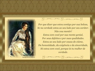 Por que dizer que estou contigo por sua beleza, Se na verdade estou ao seu lado por seu caráter. Não vou mentir! Estou com você por sua mente genial, Por seus defeitos e por suas qualidades. Estou ao seu lado por causa do ciúme, Da honestidade, da exigência e da sinceridade, Só estou com você, porque és tu mulher de  verdade. 