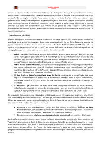BLOCO DE ESQUERDA
                                                        AZAMBUJA



durante a próxima década na melhor das hipóteses e tendo “hipotecado” a gestão camarária com decisões
penalizadoras, como por exemplo a concessão a privados da distribuição da água, ou a completa paralisação de
uma definição estratégica – o fugidio Plano Mateus tornou-se no Santo Graal da politica azambujense – que
pelo seu atraso ameaça tornar impeditiva a operacionalização do novo Plano Director Municipal nos próximos
anos. Num outro patamar é hoje visível a desilusão com os serviços de saúde, com o desemprego e com um
comércio que sofre com acessibilidades que teimam em ser portas de saída e acesso a outros centros
concorrenciais de consumo, ao invés de tornarem portas de entrada num concelho em que muitos passam… e
quase ninguém vem….

Enquadramento Estratégico

O Bloco de Esquerda acompanhando a reflexão de outras pessoas e organizações, olhando para o concelho de
Azambuja numa perspectiva integrada, define uma operacionalização de um Plano Estratégico assente no
reconhecimento da existência daquilo a que chamamos de “ 4 Zonas de Desenvolvimento Diferenciado” com
apostas estruturais diferentes em que o “todo”, em termos de Projecto de Desenvolvimento Integrado será a
conjugação das partes e não a sua mera soma. Assim e de modo resumido:

   1. O Alto Concelho – freguesias de Manique do Intendente, Maçussa e Vila Nova de S. Pedro – com uma
      aposta na fixação da população através da manutenção da boa qualidade ambiental, criação de uma
      pequena zona industrial (porventura com características empresariais de apoio à zona industrial de
      Aveiras/Alcoentre) e um turismo histórico e rural nos termos definidos acima;
   2. O Eixo Aveiras de Cima/Alcoentre, resolvendo de uma vez por todas esse “buraco negro e indecifrável”
      que tornou a planeada zona industrial, permitindo que Aveiras se torne, potencialmente, na “capital”
      económica do concelho, e retirando Alcoentre da dependência crónica dos estabelecimentos prisionais,
      sem nunca perder de vista a qualidade urbanística;
   3. O Eixo Casais da Lagoa/Azambuja/Vila Nova da Rainha, continuando a requalificação das áreas
      logísticas (nomeadamente ao nível viário), e assumindo-se Azambuja como a capital administrativa,
      educativa e cultural do concelho através de uma aposta em serviços de excelência e urbanismo de
      qualidade;
   4. A Lezíria do Tejo, traduzindo um novo olhar sobre uma parte substancial do nosso território,
      estranhamente esquecido em termos das grandes opções e com um enorme potencial económico na
      agricultura e complementarmente uma apetência relevante para o ecoturismo e o turismo rural.

Da conjugação do exposto quer na Introdução e neste Enquadramento Estratégico, quer igualmente pelo debate
que atravessa hoje a comunidade económica em Portugal, ressalta uma evidente necessidade de rever o actual
PDM e as suas grandes opções, propondo desde já o Bloco de Esquerda que os vectores de desenvolvimento
sejam reformulados na base das seguintes premissas:

           Prioridade a um desenvolvimento assente em dois sectores económicos: “indústria de bens
           transaccionáveis” , com prioridade à indústria transformadora de produtos agrícolas e à indústria de
           valor tecnológico acrescentado, e agricultura nas suas diversas vertentes;
           Complementarmente o turismo histórico, ecoturismo e turismo rural, nas condições já referidas;

Desta reflexão estratégica importa ainda retirar ilações de reorganização administrativa sem complexos de
“capelinha”, preconizando o Bloco de Esquerda uma profunda discussão que conduza (ressalve-se já – para
combater a demagogia – sem perda da identidade própria de cada uma) a “Uniões Voluntárias de Freguesias”
com âmbito correspondente às “zonas de desenvolvimento”, para as quais seriam transferidas
progressivamente competências integradoras em matéria de coordenação urbanística, económica, educativa e
cultural.
 