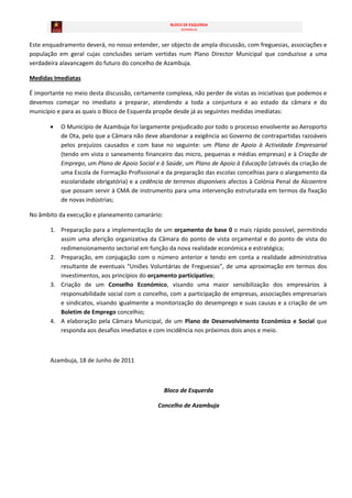 BLOCO DE ESQUERDA
                                                       AZAMBUJA



Este enquadramento deverá, no nosso entender, ser objecto de ampla discussão, com freguesias, associações e
população em geral cujas conclusões seriam vertidas num Plano Director Municipal que conduzisse a uma
verdadeira alavancagem do futuro do concelho de Azambuja.

Medidas Imediatas

É importante no meio desta discussão, certamente complexa, não perder de vistas as iniciativas que podemos e
devemos começar no imediato a preparar, atendendo a toda a conjuntura e ao estado da câmara e do
município e para as quais o Bloco de Esquerda propõe desde já as seguintes medidas imediatas:

           O Município de Azambuja foi largamente prejudicado por todo o processo envolvente ao Aeroporto
           de Ota, pelo que a Câmara não deve abandonar a exigência ao Governo de contrapartidas razoáveis
           pelos prejuízos causados e com base no seguinte: um Plano de Apoio à Actividade Empresarial
           (tendo em vista o saneamento financeiro das micro, pequenas e médias empresas) e à Criação de
           Emprego, um Plano de Apoio Social e à Saúde, um Plano de Apoio à Educação (através da criação de
           uma Escola de Formação Profissional e da preparação das escolas concelhias para o alargamento da
           escolaridade obrigatória) e a cedência de terrenos disponíveis afectos à Colónia Penal de Alcoentre
           que possam servir à CMA de instrumento para uma intervenção estruturada em termos da fixação
           de novas indústrias;

No âmbito da execução e planeamento camarário:

       1. Preparação para a implementação de um orçamento de base 0 o mais rápido possível, permitindo
          assim uma aferição organizativa da Câmara do ponto de vista orçamental e do ponto de vista do
          redimensionamento sectorial em função da nova realidade económica e estratégica;
       2. Preparação, em conjugação com o número anterior e tendo em conta a realidade administrativa
          resultante de eventuais “Uniões Voluntárias de Freguesias”, de uma aproximação em termos dos
          investimentos, aos princípios do orçamento participativo;
       3. Criação de um Conselho Económico, visando uma maior sensibilização dos empresários à
          responsabilidade social com o concelho, com a participação de empresas, associações empresariais
          e sindicatos, visando igualmente a monitorização do desemprego e suas causas e a criação de um
          Boletim de Emprego concelhio;
       4. A elaboração pela Câmara Municipal, de um Plano de Desenvolvimento Económico e Social que
          responda aos desafios imediatos e com incidência nos próximos dois anos e meio.



       Azambuja, 18 de Junho de 2011



                                                 Bloco de Esquerda

                                               Concelho de Azambuja
 