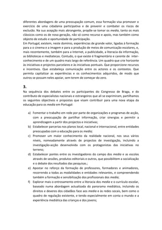 diferentes abordagens de uma preocupação comum, essa formação visa promover o
exercício de uma cidadania participativa e de prevenir e combater os riscos de
exclusão. Na sua acepção mais abrangente, propõe-se tomar os media, tanto os mais
clássicos como os de nova geração, não só como recurso e apoio, mas também como
objecto de estudo e oportunidade de participação.
Em Portugal, existem, neste domínio, experiências de grande valor, ligadas à formação
para a o cinema e a imagem e para a produção de meios de comunicação escolares, e,
mais recentemente, também para a Internet, a publicidade, a literacia da informação,
as bibliotecas e mediatecas. Contudo, o que existe é fragmentário e carente de inter-
conhecimento e de um quadro mais largo de referência. Um quadro que crie horizonte
às iniciativas e projectos parcelares e às iniciativas pontuais. Que proporcione recursos
e incentivos. Que estabeleça comunicação entre os actores e os contextos. Que
permita capitalizar as experiências e os conhecimentos adquiridos, de modo que
outros se possam neles apoiar, sem terem de começar do zero.
3.
Na sequência dos debates entre os participantes do Congresso de Braga, e do
contributo de especialistas nacionais e estrangeiros que ali se exprimiram, partilhamos
os seguintes objectivos e propostas que visam contribuir para uma nova etapa da
educação para os media em Portugal:
a) Fomentar o trabalho em rede por parte de organizações e programas de acção,
com a preocupação de partilhar informação, criar sinergias e permitir a
aprendizagem a partir dos projectos e iniciativas;
b) Estabelecer parcerias nos planos local, nacional e internacional, entre entidades
preocupadas com a educação para os media;
c) Promover um maior conhecimento da realidade nacional, nos seus vários
níveis, nomeadamente através de projectos de investigação, incluindo a
investigação-acção desenvolvida com os protagonistas das iniciativas no
terreno;
d) Estabelecer pontes entre os investigadores do campo dos media e as escolas
através de sessões, produtos editoriais e outros, que possibilitem a socialização
e o debate dos resultados das pesquisas.;
e) Apostar no reforço da formação de professores, formadores e animadores,
recorrendo a todas as modalidades e entidades relevantes, e compreendendo
também a formação e sensibilização dos profissionais dos media;
f) Explorar mais o entrosamento entre a literacia dos media e o currículo escolar,
baseado numa abordagem actualizada do panorama mediático, incluindo os
direitos e deveres dos cidadãos face aos media e às redes socais, bem como o
quadro de regulação existente, e tendo especialmente em conta o mundo e a
experiência mediática das crianças e dos jovens;
 