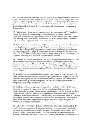 61. O Primeiro Ministro de Portugal e o Presidente do Brasil congratularam-se com o modo
como decorreram as recentes eleições presidenciais na Guiné – Bissau, que puseram termo
ao processo de transição politica no país, e reiteraram a sua determinação de continuarem,
quer no plano bilateral, quer junto da comunidade internacional doadora, a assegurar a
assistência e ajuda ao processo de reformas e desenvolvimento de que o país carece, a
diversos níveis.

62. Os Governantes destacaram o importante papel desempenhado pela CPLP na Guiné –
Bissau, cujo âmbito de concertação político – diplomática se estende a acções de
observação eleitoral e de acompanhamento atento da situação institucional vivida naquele
País. São inegáveis a credibilidade internacional da CPLP e a valia dos seus esforços no
sentido da normalização democrática da Guiné – Bissau.

63. Ambos os governos manifestaram satisfação com o processo de transição democrática,
reconciliação nacional e reconstrução que Angola tem vindo a desenvolver desde a
cessação do conflito em 2002. Angola poderá contar com o relacionamento privilegiado
que mantêm com os dois países, designadamente tendo em vista as eleições anunciadas
para o fim de 2006 e os grandes desafios na área da reconstrução de infra – estruturas e da
economia, da reintegração social e do desenvolvimento humano.

64. Os Chefes de Governo notaram com satisfação a projecção e reconhecimento da CPLP
na cena internacional, cuja mais recente manifestação foi a sua representação pelo
Secretário Executivo na VI Reunião de Alto Nível das Organizações Regionais e outras
Organizações Intergovernamentais com o Secretário – Geral das Nações Unidas e saudaram
o incremento de parcerias e coordenação da CPLP com Organizações especializadas das
Nações Unidas.

65. Reconheceram que o empenhamento diplomático de ambos os Países nos órgãos da
CPLP, onde se desenvolvem as vertentes de cooperação económica, empresarial, social e
humana, e a sua ligação funcional ao reforço das politicas sectoriais de cooperação de
ambos os Governos, poderiam desempenhar um substancial impulso mobilizador e
enriquecedor da actuação concreta da CPLP.

66. Os Chefes de Governo registaram com agrado os resultados obtidos pelo Governo
timorense no processo de reconstrução do País, consolidação da democracia e
fortalecimento das instituições. Nesse sentido, manifestaram a sua convicção de que Timor
– Leste deverá continuar a constituir uma prioridade da agenda internacional ao nível da
cooperação para o desenvolvimento e reafirmaram o empenhamento de ambos os Governos
de contribuir para este esforço comum de forma resoluta. Reconheceram, igualmente, a
necessidade de um apoio continuado à divulgação e ensino da língua portuguesa e à
promoção da cultura lusófona no País.

67. Os Governos de Portugal e do Brasil reafirmaram a importância e a centralidade das
Nações Unidas na manutenção da Paz e da Segurança e como garante da legitimidade
internacional. Assinalaram os resultados da recente Cimeira das Nações Unidas, que
decorreu em Nova Iorque entre os dias 14 e 16 de Setembro, destacando o consenso
alcançado sobre a criação de uma Comissão de Consolidação da Paz e o importante acervo
 