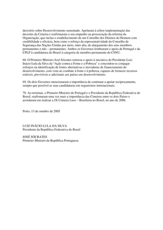 decisório sobre Desenvolvimento sustentado. Apelaram à célere implementação das
decisões da Cimeira e reafirmaram o seu empenho na prossecução da reforma da
Organização, que inclua o estabelecimento de um Conselho dos Direitos do Homem com
credibilidade e eficácia, bem como o reforço da representatividade do Conselho de
Segurança das Nações Unidas por meio, inter alia, do alargamento dos seus membros
permanentes e não – permanentes. Ambos os Governos lembraram o apoio de Portugal e da
CPLP à candidatura do Brasil à categoria de membro permanente do CSNU.

68. O Primeiro Ministro José Sócrates reiterou o apoio à iniciativa do Presidente Luiz
Inácio Lula da Silva da “Ação contra a Fome e a Pobreza” e concordou-se conjugar
esforços na identificação de fontes alternativas e inovadoras de financiamento do
desenvolvimento, com vista ao combate à fome e à pobreza, capazes de fornecer recursos
estáveis, previsíveis e adicionais aos países em desenvolvimento.

69. Os dois Governos mencionaram a importância de continuar a apoiar reciprocamente,
sempre que possível as suas candidaturas em organismos internacionais.

70. Ao terminar, o Primeiro Ministro de Portugal e o Presidente da República Federativa do
Brasil, reafirmaram uma vez mais a importância das Cimeiras entre os dois Países e
acordaram em realizar a IX Cimeira Luso – Brasileira no Brasil, no ano de 2006.


Porto, 13 de outubro de 2005



LUIZ INÁCIO LULA DA SILVA
Presidente da República Federativa do Brasil

JOSÉ SÓCRATES
Primeiro Ministro da República Portuguesa
 