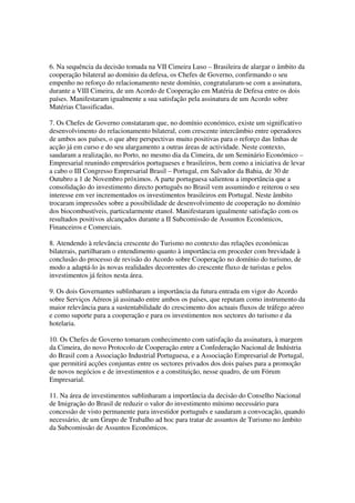 6. Na sequência da decisão tomada na VII Cimeira Luso – Brasileira de alargar o âmbito da
cooperação bilateral ao domínio da defesa, os Chefes de Governo, confirmando o seu
empenho no reforço do relacionamento neste domínio, congratularam-se com a assinatura,
durante a VIII Cimeira, de um Acordo de Cooperação em Matéria de Defesa entre os dois
países. Manifestaram igualmente a sua satisfação pela assinatura de um Acordo sobre
Matérias Classificadas.

7. Os Chefes de Governo constataram que, no domínio económico, existe um significativo
desenvolvimento do relacionamento bilateral, com crescente intercâmbio entre operadores
de ambos aos países, o que abre perspectivas muito positivas para o reforço das linhas de
acção já em curso e do seu alargamento a outras áreas de actividade. Neste contexto,
saudaram a realização, no Porto, no mesmo dia da Cimeira, de um Seminário Económico –
Empresarial reunindo empresários portugueses e brasileiros, bem como a iniciativa de levar
a cabo o III Congresso Empresarial Brasil – Portugal, em Salvador da Bahia, de 30 de
Outubro a 1 de Novembro próximos. A parte portuguesa salientou a importância que a
consolidação do investimento directo português no Brasil vem assumindo e reiterou o seu
interesse em ver incrementados os investimentos brasileiros em Portugal. Neste âmbito
trocaram impressões sobre a possibilidade de desenvolvimento de cooperação no domínio
dos biocombustíveis, particularmente etanol. Manifestaram igualmente satisfação com os
resultados positivos alcançados durante a II Subcomissão de Assuntos Económicos,
Financeiros e Comerciais.

8. Atendendo à relevância crescente do Turismo no contexto das relações económicas
bilaterais, partilharam o entendimento quanto à importância em proceder com brevidade à
conclusão do processo de revisão do Acordo sobre Cooperação no domínio do turismo, de
modo a adaptá-lo às novas realidades decorrentes do crescente fluxo de turistas e pelos
investimentos já feitos nesta área.

9. Os dois Governantes sublinharam a importância da futura entrada em vigor do Acordo
sobre Serviços Aéreos já assinado entre ambos os países, que reputam como instrumento da
maior relevância para a sustentabilidade do crescimento dos actuais fluxos de tráfego aéreo
e como suporte para a cooperação e para os investimentos nos sectores do turismo e da
hotelaria.

10. Os Chefes de Governo tomaram conhecimento com satisfação da assinatura, à margem
da Cimeira, do novo Protocolo de Cooperação entre a Confederação Nacional de Indústria
do Brasil com a Associação Industrial Portuguesa, e a Associação Empresarial de Portugal,
que permitirá acções conjuntas entre os sectores privados dos dois países para a promoção
de novos negócios e de investimentos e a constituição, nesse quadro, de um Fórum
Empresarial.

11. Na área de investimentos sublinharam a importância da decisão do Conselho Nacional
de Imigração do Brasil de reduzir o valor do investimento mínimo necessário para
concessão de visto permanente para investidor português e saudaram a convocação, quando
necessário, de um Grupo de Trabalho ad hoc para tratar de assuntos de Turismo no âmbito
da Subcomissão de Assuntos Económicos.
 