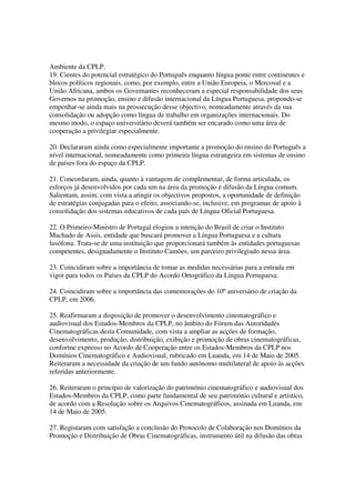 Ambiente da CPLP.
19. Cientes do potencial estratégico do Português enquanto língua ponte entre continentes e
blocos políticos regionais, como, por exemplo, entre a União Europeia, o Mercosul e a
União Africana, ambos os Governantes reconheceram a especial responsabilidade dos seus
Governos na promoção, ensino e difusão internacional da Língua Portuguesa, propondo-se
empenhar-se ainda mais na prossecução desse objectivo, nomeadamente através da sua
consolidação ou adopção como língua de trabalho em organizações internacionais. Do
mesmo modo, o espaço universitário deverá também ser encarado como uma área de
cooperação a privilegiar especialmente.

20. Declararam ainda como especialmente importante a promoção do ensino do Português a
nível internacional, nomeadamente como primeira língua estrangeira em sistemas de ensino
de países fora do espaço da CPLP.

21. Concordaram, ainda, quanto à vantagem de complementar, de forma articulada, os
esforços já desenvolvidos por cada um na área da promoção e difusão da Língua comum.
Salientam, assim, com vista a atingir os objectivos propostos, a oportunidade de definição
de estratégias conjugadas para o efeito, associando-se, inclusive, em programas de apoio à
consolidação dos sistemas educativos de cada país de Língua Oficial Portuguesa.

22. O Primeiro-Ministro de Portugal elogiou a intenção do Brasil de criar o Instituto
Machado de Assis, entidade que buscará promover a Língua Portuguesa e a cultura
lusófona. Trata-se de uma instituição que proporcionará também às entidades portuguesas
competentes, designadamente o Instituto Camões, um parceiro privilegiado nessa área.

23. Coincidiram sobre a importância de tomar as medidas necessárias para a entrada em
vigor para todos os Países da CPLP do Acordo Ortográfico da Língua Portuguesa.

24. Coincidiram sobre a importância das comemorações do 10º aniversário de criação da
CPLP, em 2006.

25. Reafirmaram a disposição de promover o desenvolvimento cinematográfico e
audiovisual dos Estados-Membros da CPLP, no âmbito do Fórum das Autoridades
Cinematográficas desta Comunidade, com vista a ampliar as acções de formação,
desenvolvimento, produção, distribuição, exibição e promoção de obras cinematográficas,
conforme expresso no Acordo de Cooperação entre os Estados-Membros da CPLP nos
Domínios Cinematográfico e Audiovisual, rubricado em Luanda, em 14 de Maio de 2005.
Reiteraram a necessidade da criação de um fundo autónomo multilateral de apoio às acções
referidas anteriormente.

26. Reiteraram o princípio de valorização do património cinematográfico e audiovisual dos
Estados-Membros da CPLP, como parte fundamental de seu património cultural e artístico,
de acordo com a Resolução sobre os Arquivos Cinematográficos, assinada em Luanda, em
14 de Maio de 2005.

27. Registaram com satisfação a conclusão do Protocolo de Colaboração nos Domínios da
Promoção e Distribuição de Obras Cinematográficas, instrumento útil na difusão das obras
 
