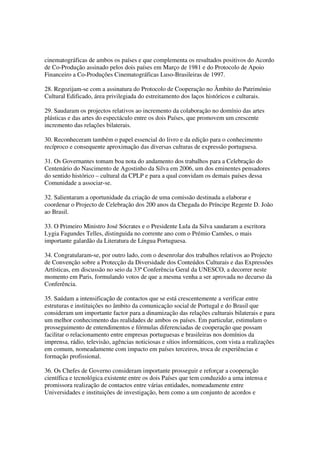 cinematográficas de ambos os países e que complementa os resultados positivos do Acordo
de Co-Produção assinado pelos dois países em Março de 1981 e do Protocolo de Apoio
Financeiro a Co-Produções Cinematográficas Luso-Brasileiras de 1997.

28. Regozijam-se com a assinatura do Protocolo de Cooperação no Âmbito do Património
Cultural Edificado, área privilegiada do estreitamento dos laços históricos e culturais.

29. Saudaram os projectos relativos ao incremento da colaboração no domínio das artes
plásticas e das artes do espectáculo entre os dois Países, que promovem um crescente
incremento das relações bilaterais.

30. Reconheceram também o papel essencial do livro e da edição para o conhecimento
recíproco e consequente aproximação das diversas culturas de expressão portuguesa.

31. Os Governantes tomam boa nota do andamento dos trabalhos para a Celebração do
Centenário do Nascimento de Agostinho da Silva em 2006, um dos eminentes pensadores
do sentido histórico – cultural da CPLP e para a qual convidam os demais países dessa
Comunidade a associar-se.

32. Salientaram a oportunidade da criação de uma comissão destinada a elaborar e
coordenar o Projecto de Celebração dos 200 anos da Chegada do Príncipe Regente D. João
ao Brasil.

33. O Primeiro Ministro José Sócrates e o Presidente Lula da Silva saudaram a escritora
Lygia Fagundes Telles, distinguida no corrente ano com o Prémio Camões, o mais
importante galardão da Literatura de Língua Portuguesa.

34. Congratularam-se, por outro lado, com o desenrolar dos trabalhos relativos ao Projecto
de Convenção sobre a Protecção da Diversidade dos Conteúdos Culturais e das Expressões
Artísticas, em discussão no seio da 33ª Conferência Geral da UNESCO, a decorrer neste
momento em Paris, formulando votos de que a mesma venha a ser aprovada no decurso da
Conferência.

35. Saúdam a intensificação de contactos que se está crescentemente a verificar entre
estruturas e instituições no âmbito da comunicação social de Portugal e do Brasil que
consideram um importante factor para a dinamização das relações culturais bilaterais e para
um melhor conhecimento das realidades de ambos os países. Em particular, estimulam o
prosseguimento de entendimentos e fórmulas diferenciadas de cooperação que possam
facilitar o relacionamento entre empresas portuguesas e brasileiras nos domínios da
imprensa, rádio, televisão, agências noticiosas e sítios informáticos, com vista a realizações
em comum, nomeadamente com impacto em países terceiros, troca de experiências e
formação profissional.

36. Os Chefes de Governo consideram importante prosseguir e reforçar a cooperação
científica e tecnológica existente entre os dois Países que tem conduzido a uma intensa e
promissora realização de contactos entre várias entidades, nomeadamente entre
Universidades e instituições de investigação, bem como a um conjunto de acordos e
 