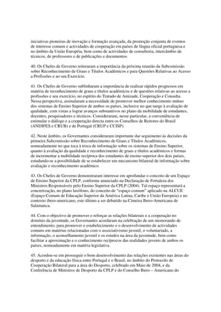 iniciativas pioneiras de inovação e formação avançada, da promoção conjunta de eventos
de interesse comum e actividades de cooperação em países de língua oficial portuguesa e
no âmbito da União Européia, bem como de actividades de consultoria, intercâmbio de
técnicos, de professores e de publicações e documentos.

40. Os Chefes de Governo reiteraram a importância da próxima reunião da Subcomissão
sobre Reconhecimento de Graus e Títulos Académicos e para Questões Relativas ao Acesso
a Profissões e ao seu Exercício.

41. Os Chefes de Governo sublinharam a importância de realizar rápidos progressos em
matéria de reconhecimento de graus e títulos académicos e de questões relativas ao acesso a
profissões e seu exercício, no espírito do Tratado de Amizade, Cooperação e Consulta.
Nessa perspectiva, assinalaram a necessidade de promover melhor conhecimento mútuo
dos sistemas de Ensino Superior de ambos os países, inclusive no que tange à avaliação de
qualidade, com vistas a lograr avanços substantivos no plano da mobilidade de estudantes,
docentes, pesquisadores e técnicos. Consideraram, nesse particular, a conveniência de
estimular o diálogo e a cooperação directa entre os Conselhos de Reitores do Brasil
(ANDIFES e CRUB) e de Portugal (CRUP e CCISP).

42. Neste âmbito, os Governantes consideraram importante dar seguimento às decisões da
primeira Subcomissão sobre Reconhecimento de Graus e Títulos Académicos,
nomeadamente no que toca à troca de informação sobre os sistemas de Ensino Superior,
quanto à avaliação da qualidade e reconhecimento de graus e títulos académicos e formas
de incrementar a mobilidade recíproca dos estudantes de ensino superior dos dois países,
estudando-se a possibilidade de se estabelecer um mecanismo bilateral de informação sobre
avaliação e reconhecimento académico.

43. Os Chefes de Governo demonstraram interesse em aprofundar o conceito de um Espaço
de Ensino Superior da CPLP, conforme anunciado na Declaração de Fortaleza dos
Ministros Responsáveis pelo Ensino Superior da CPLP (2004). Tal espaço representará a
concretização, no plano lusófono, do conceito de “espaço comum” aplicado na ALCUE
(Espaço Comum de Educação Superior da América Latina, Caribe e União Europeia) e no
contexto ibero-americano, este último a ser debatido na Cimeira Ibero-Americana de
Salamanca.

44. Com o objectivo de promover e reforçar as relações bilaterais e a cooperação no
domínio da juventude, os Governantes acordaram na celebração de um memorando de
entendimento, para promover o estabelecimento e o desenvolvimento de actividades
comuns em matérias relacionadas com o associativismo juvenil, o voluntariado, a
informação, o aconselhamento juvenil e os estudos na área da juventude, bem como
facilitar a aproximação e o conhecimento recíprocos das realidades juvenis de ambos os
países, nomeadamente em matéria legislativa.

45. Acordou-se em prosseguir o bom desenvolvimento das relações existentes nas áreas do
desporto e da educação física entre Portugal e o Brasil, no âmbito do Protocolo de
Cooperação Bilateral para a área do Desporto, celebrado em Maio de 2004, e da
Conferência de Ministros de Desporto da CPLP e do Conselho Ibero – Americano do
 