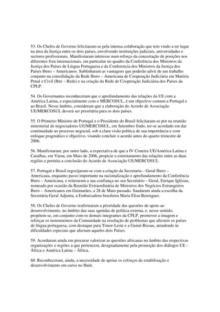 53. Os Chefes de Governo felicitaram-se pela intensa colaboração que tem vindo a ter lugar
na área da Justiça entre os dois países, envolvendo instituições judiciais, universidades e
sectores profissionais. Manifestaram interesse num reforço da concertação de posições nos
diferentes fora internacionais, em particular no quadro da Conferência dos Ministros da
Justiça dos Países de Língua Portuguesa e da Conferencia dos Ministros da Justiça dos
Países Ibero – Americanos. Sublinharam as vantagens que poderão advir de um trabalho
conjunto na consolidação da Rede Ibero – Americana de Cooperação Judiciária em Matéria
Penal e Civil (Iber – Rede) e na criação da Rede de Cooperação Judiciária dos Países da
CPLP.

54. Os Governantes reconheceram que o aprofundamento das relações da UE com a
América Latina, e especialmente com o MERCOSUL, é um objectivo comum a Portugal e
ao Brasil. Nesse âmbito, consideram que a elaboração do Acordo de Associação
UE/MERCOSUL deverá ser prioritária para os dois países.

55. O Primeiro Ministro de Portugal e o Presidente do Brasil felicitaram-se por na reunião
ministerial de negociadores UE/MERCOSUL, em Setembro findo, ter-se acordado em dar
continuidade ao processo negocial, sob a clara visão política de sua importância e com
enfoque pragmático e objectivo, visando concluir o acordo antes do quarto trimestre de
2006.

56. Manifestaram, por outro lado, a expectativa de que a IV Cimeira UE/América Latina e
Caraíbas, em Viena, em Maio de 2006, propicie o estreitamento das relações entre as duas
regiões e permita a conclusão do Acordo de Associação UE/MERCOSUL

57. Portugal e Brasil regozijaram-se com a criação da Secretaria – Geral Ibero –
Americana, enquanto passo importante na racionalização e aprofundamento da Conferência
Ibero – Americana, e reiteraram a sua confiança no seu Secretário – Geral, Enrique Iglésias,
nomeado por ocasião da Reunião Extraordinária de Ministros dos Negócios Estrangeiros
Ibero – Americanos em Guimarães, a 28 de Maio passado. Saudaram ainda a escolha da
Secretária Geral Adjunta, a Embaixadora brasileira Maria Elisa Berenguer.

58. Os Chefes de Governo reafirmaram a prioridade das questões de apoio ao
desenvolvimento, no âmbito das suas agendas de politica externa, e, nesse sentido,
propõem-se, em conjunto com os demais integrantes da CPLP, promover a imagem e
reforçar os instrumentos da Comunidade na resolução de problemas que afectem os países
de língua portuguesa, com destaque para Timor-Leste e a Guiné-Bissau, atendendo às
dificuldades especiais que afectam aqueles dois Países.

59. Acordaram ainda em procurar valorizar as questões africanas no âmbito das respectivas
organizações e regiões a que pertencem, designadamente pela promoção dos diálogos UE -
África e América Latina – África.

60. Reconheceram, ainda, a necessidade de apoiar os esforços de estabilização e
desenvolvimento em curso no Haiti.
 