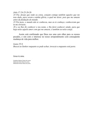 João 17:24-25-26-26
24 Pai, desejo que onde eu estou, estejam comigo também aqueles que me
tens dado, para verem a minha glória, a qual me deste; pois que me amaste
antes da fundação do mundo.
25 Pai justo, o mundo não te conheceu, mas eu te conheço; conheceram que
tu me enviaste;
26 e eu lhes fiz conhecer o teu nome, e lho farei conhecer ainda; para que
haja neles aquele amor com que me amaste, e também eu neles esteja.

      Assim está confirmado que Deus nos ama sem olhar para os nossos
pecados, e sim com o interesse no nosso arrependimento com conseqüente
mudança de vida para melhor.

Isaias 55:6
Buscai ao Senhor enquanto se pode achar, invocai-o enquanto está perto.



Jesus te ama.
Presbítero Robson Colaço de Lucena
Webmsater Alice Alves de Lucena
Webmaster Alisson Alves de Lucena
 