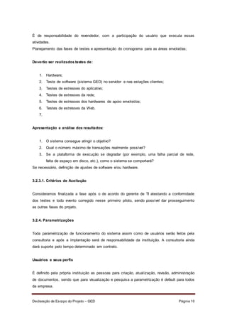 Declaração de Escopo do Projeto – GED Página 10
É de responsabilidade do revendedor, com a participação do usuário que executa essas
atividades.
Planejamento das fases de testes e apresentação do cronograma para as áreas envolvidas;
Deverão ser realizados testes de:
1. Hardware;
2. Teste de software (sistema GED) no servidor e nas estações clientes;
3. Testes de estresses do aplicativo;
4. Testes de estresses da rede;
5. Testes de estresses dos hardwares de apoio envolvidos;
6. Testes de estresses da Web.
7.
Apresentação e análise dos resultados:
1. O sistema consegue atingir o objetivo?
2. Qual o número máximo de transações realmente possível?
3. Se a plataforma de execução se degradar (por exemplo, uma falha parcial de rede,
falta de espaço em disco, etc.), como o sistema se comportará?
Se necessário, definição de ajustes de software e/ou hardware.
3.2.3.1. Critérios de Aceitação
Consideramos finalizada a fase após o de acordo do gerente de TI atestando a conformidade
dos testes e todo evento corregido nesse primeiro piloto, sendo possível dar prosseguimento
as outras fases do projeto.
3.2.4. Parametrizações
Toda parametrização de funcionamento do sistema assim como de usuários serão feitos pela
consultoria e após a implantação será de responsabilidade da instituição. A consultoria ainda
dará suporte pelo tempo determinado em contrato.
Usuários e seus perfis
É definido pela própria instituição as pessoas para criação, atualização, revisão, administração
de documentos, sendo que para visualização e pesquisa a parametrização é default para todos
da empresa.
 