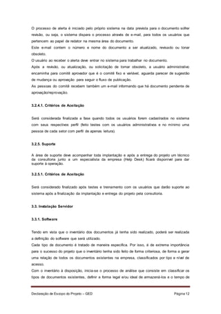 Declaração de Escopo do Projeto – GED Página 12
O processo de alerta é iniciado pelo próprio sistema na data prevista para o documento sofrer
revisão, ou seja, o sistema dispara o processo através de e-mail, para todos os usuários que
pertencem ao papel de redator na mesma área do documento.
Este e-mail contem o número e nome do documento a ser atualizado, revisado ou tonar
obsoleto.
O usuário ao receber o alerta deve entrar no sistema para trabalhar no documento.
Após a revisão, ou atualização, ou solicitação de tornar obsoleto, a usuário administrativo
encaminha para comitê aprovador que é o comitê fixo e variável, aguarda parecer de sugestão
de mudança ou aprovação para seguir o fluxo de publicação.
As pessoas do comitê recebem também um e-mail informando que há documento pendente de
aprovação/reprovação.
3.2.4.1. Critérios de Aceitação
Será considerada finalizada a fase quando todos os usuários forem cadastrados no sistema
com seus respectivos perfil (feito testes com os usuários administrativos e no mínimo uma
pessoa de cada setor com perfil de apenas leitura).
3.2.5. Suporte
A área de suporte deve acompanhar toda implantação e após a entrega do projeto um técnico
da consultoria junto a um especialista da empresa (Help Desk) ficará disponível para dar
suporte à operação.
3.2.5.1. Critérios de Aceitação
Será considerado finalizado após testes e treinamento com os usuários que darão suporte ao
sistema após a finalização da implantação e entrega do projeto pela consultoria.
3.3. Instalação Servidor
3.3.1. Software
Tendo em vista que o inventário dos documentos já tenha sido realizado, poderá ser realizada
a definição do software que será utilizado.
Cada tipo de documento é tratado de maneira especifica. Por isso, é de extrema importância
para o sucesso do projeto que o inventário tenha sido feito de forma criteriosa, de forma a gerar
uma relação de todos os documentos existentes na empresa, classificados por tipo e nível de
acesso.
Com o inventário à disposição, inicia-se o processo de análise que consiste em classificar os
tipos de documentos existentes, definir a forma legal e/ou ideal de armazená-los e o tempo de
 