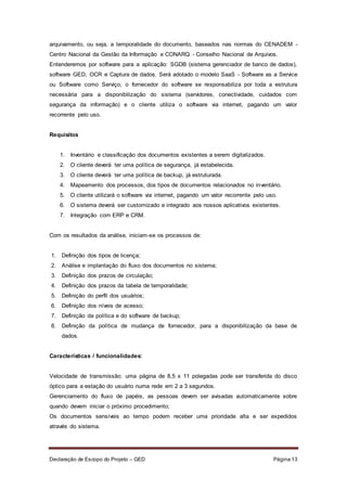 Declaração de Escopo do Projeto – GED Página 13
arquivamento, ou seja, a temporalidade do documento, baseados nas normas do CENADEM -
Centro Nacional da Gestão da Informação e CONARQ - Conselho Nacional de Arquivos.
Entenderemos por software para a aplicação: SGDB (sistema gerenciador de banco de dados),
software GED, OCR e Captura de dados. Será adotado o modelo SaaS - Software as a Service
ou Software como Serviço, o fornecedor do software se responsabiliza por toda a estrutura
necessária para a disponibilização do sistema (servidores, conectividade, cuidados com
segurança da informação) e o cliente utiliza o software via internet, pagando um valor
recorrente pelo uso.
Requisitos
1. Inventário e classificação dos documentos existentes a serem digitalizados.
2. O cliente deverá ter uma política de segurança, já estabelecida.
3. O cliente deverá ter uma política de backup, já estruturada.
4. Mapeamento dos processos, dos tipos de documentos relacionados no inventário.
5. O cliente utilizará o software via internet, pagando um valor recorrente pelo uso.
6. O sistema deverá ser customizado e integrado aos nossos aplicativos existentes.
7. Integração com ERP e CRM.
Com os resultados da análise, iniciam-se os processos de:
1. Definição dos tipos de licença;
2. Análise e implantação do fluxo dos documentos no sistema;
3. Definição dos prazos de circulação;
4. Definição dos prazos da tabela de temporalidade;
5. Definição do perfil dos usuários;
6. Definição dos níveis de acesso;
7. Definição da política e do software de backup;
8. Definição da política de mudança de fornecedor, para a disponibilização da base de
dados.
Características / funcionalidades:
Velocidade de transmissão: uma página de 8,5 x 11 polegadas pode ser transferida do disco
óptico para a estação do usuário numa rede em 2 a 3 segundos.
Gerenciamento do fluxo de papéis, as pessoas devem ser avisadas automaticamente sobre
quando devem iniciar o próximo procedimento;
Os documentos sensíveis ao tempo podem receber uma prioridade alta e ser expedidos
através do sistema.
 