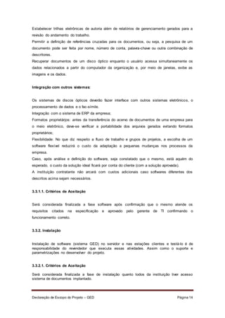 Declaração de Escopo do Projeto – GED Página 14
Estabelecer trilhas eletrônicas de autoria além de relatórios de gerenciamento gerados para a
revisão do andamento do trabalho.
Permitir a definição de referências cruzadas para os documentos, ou seja, a pesquisa de um
documento pode ser feita por nome, número de conta, palavra-chave ou outra combinação de
descritores.
Recuperar documentos de um disco óptico enquanto o usuário acessa simultaneamente os
dados relacionados a partir do computador da organização e, por meio de janelas, exibe as
imagens e os dados.
Integração com outros sistemas:
Os sistemas de discos ópticos deverão fazer interface com outros sistemas eletrônicos, o
processamento de dados e o fac-símile.
Integração com o sistema de ERP da empresa;
Formatos proprietários: antes da transferência do acervo de documentos de uma empresa para
o meio eletrônico, deve-se verificar a portabilidade dos arquivos gerados evitando formatos
proprietários;
Flexibilidade: No que diz respeito a fluxo de trabalho e grupos de projetos, a escolha de um
software flexível reduzirá o custo da adaptação a pequenas mudanças nos processos da
empresa.
Caso, após análise e definição do software, seja constatado que o mesmo, está aquém do
esperado, o custo da solução ideal ficará por conta do cliente (com a solução aprovada).
A instituição contratante não arcará com custos adicionais caso softwares diferentes dos
descritos acima sejam necessários.
3.3.1.1. Critérios de Aceitação
Será considerada finalizada a fase software após confirmação que o mesmo atende os
requisitos citados na especificação e aprovado pelo gerente de TI confirmando o
funcionamento correto.
3.3.2. Instalação
Instalação de software (sistema GED) no servidor e nas estações clientes e testá-lo é de
responsabilidade do revendedor que executa essas atividades. Assim como o suporte e
parametrizações no desenvolver do projeto.
3.3.2.1. Critérios de Aceitação
Será considerada finalizada a fase de instalação quanto todos da instituição tiver acesso
sistema de documentos implantado.
 