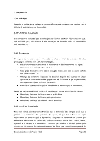 Declaração de Escopo do Projeto – GED Página 15
3.4. Implantação
3.4.1. Instalação
Consiste na instalação de hardware e software definidos para comportar e se trabalhar com o
sistema de gerenciamento de documentos.
3.4.1.1. Critérios de Aceitação
Será considerado finalizado após as instalações de sistemas e software necessários em 100%
das máquinas (PCs) dos usuários de toda instituição que trabalhem direta ou indiretamente
com o sistema GED.
3.4.2. Treinamento
O programa de treinamento deve ser baseado nos diferentes níveis de usuários e diferentes
preocupações conforme item 3.2.4. Parametrizações.
 Requer ensinar aos usuários finais os mecanismos do sistema conforme sua alçada.
 Treinamento deve ser no local de trabalho.
 Cada grupo de usuários deve receber instruções necessárias para assegurar conforto
com o novo sistema GED.
 O tempo de treinamento necessário irá depender do perfil dos usuários em utilizar
aplicações. É aconselhado montar grupos com até 10 usuários e que os participantes
não sejam interrompidos durante o treinamento.
 Participação do RH da instituição no planejamento e administração os treinamentos.
Deverá ser disponibilizado antes do inicio do treinamento o manual de utilização do sistema.
 Manual para Operação do Sistema para o Usuário Final.
 Manual para Operação do Sistema pelo Administrador.
 Manual para Operação do Software: captura e digitação.
3.4.2.1. Critérios de Aceitação
Neste item vamos considerar como finalizado após o termino de três entregas sendo que a
primeira é o treinamento dos operadores de suporte, no qual tem a função de suprir
necessidades da operação após a implantação; a segunda é o treinamento de usuários que
efetivamente vão trabalhar no sistema GED como administrador, criador de documento, revisor,
aprovador e o terceiro é o treinamento a usuários que utilizarão o sistema apenas para
consulta de documentos. Os treinamentos devem ser feitos pela consultoria com pessoal de
 