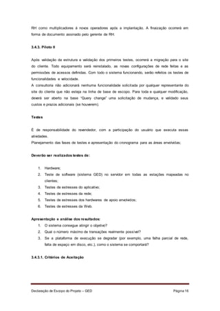 Declaração de Escopo do Projeto – GED Página 16
RH como multiplicadores á novos operadores após a implantação. A finaização ocorrerá em
forma de documento assinado pelo gerente de RH.
3.4.3. Piloto II
Após validação da estrutura e validação dos primeiros testes, ocorrerá a migração para o site
do cliente. Todo equipamento será reinstalado, as novas configurações de rede feitas e as
permissões de acessos definidas. Com todo o sistema funcionando, serão refeitos os testes de
funcionalidades e velocidade.
A consultoria não adicionará nenhuma funcionalidade solicitada por qualquer representante do
site do cliente que não esteja na linha de base de escopo. Para toda e qualquer modificação,
deverá ser aberto na base “Query change” uma solicitação de mudança, e validado seus
custos e prazos adicionais (se houverem).
Testes
É de responsabilidade do revendedor, com a participação do usuário que executa essas
atividades.
Planejamento das fases de testes e apresentação do cronograma para as áreas envolvidas;
Deverão ser realizados testes de:
1. Hardware;
2. Teste de software (sistema GED) no servidor em todas as estações mapeadas no
clientes;
3. Testes de estresses do aplicativo;
4. Testes de estresses da rede;
5. Testes de estresses dos hardwares de apoio envolvidos;
6. Testes de estresses da Web.
Apresentação e análise dos resultados:
1. O sistema consegue atingir o objetivo?
2. Qual o número máximo de transações realmente possível?
3. Se a plataforma de execução se degradar (por exemplo, uma falha parcial de rede,
falta de espaço em disco, etc.), como o sistema se comportará?
3.4.3.1. Critérios de Aceitação
 