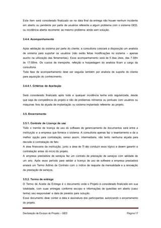 Declaração de Escopo do Projeto – GED Página 17
Este item será considerado finalizado se na data final da entrega não houver nenhum incidente
em aberto ou pendente por parte de usuários referente a algum problema com o sistema GED,
ou incidência aberta recorrente ao mesmo problema ainda sem solução.
3.4.4. Acompanhamento
Após validação do sistema por parte do cliente, a consultoria colocará a disposição um analista
de sistema para suportar os usuários (não serão feitas modificações no sistema – apenas
auxilio na utilização das ferramentas). Esse acompanhamento será de 5 dias úteis, das 7:30hr
ás 17:00hrs. Os custos de transporte, refeição e hospedagem do analista ficam a cargo da
consultoria.
Toda fase de acompanhamento deve ser seguida também por analista de suporte do cliente
para aquisição do conhecimento.
3.4.4.1. Critérios de Aceitação
Será considerado finalizado após toda e qualquer incidência tenha sido regularizada, desde
que seja de competência do projeto e não de problemas rotineiros ou pontuais com usuários ou
máquinas fora da alçada de implantação ou sistema implantado referente ao projeto.
3.5. Encerramento
3.5.1. Controle de Licença de uso
Todo o tramite de licença de uso do software de gerenciamento de documentos será entre a
instituição e a empresa que fornece o sistema. A consultoria apenas faz o levantamento e da a
melhor opção para contratação, senso assim, intermediaria, não tento nenhuma alçada para
decisão e contratação de fato.
A área financeira da instituição, junto a área de TI vão conduzir esse tópico e devem garantir a
contratação antes do início do projeto.
A empresa prestadora de serviços fez um contrato de prestação de serviços com validade de
um ano. Após esse período para validar a licença de uso de software a empresa prestadora
enviará um Termo Aditivo de Contrato com o índice de reajuste da mensalidade e a renovação
da prestação de serviços,
3.5.2. Termo de entrega
O Termo de Aceite da Entrega é o documento onde o Projeto é considerado finalizado em sua
totalidade, com suas entregas conforme escopo e informações de questões em aberto (caso
tenha) seu responsável e data de prevista para solução.
Esse documento deve conter a data e assinatura dos participantes autorizando o encerramento
do projeto.
 