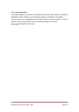 Declaração de Escopo do Projeto – GED Página 18
3.5.3. Lições Aprendidas
O documento gerado em anexo tem por objetivo deixar registrado todo o histórico do projeto de
planejamento versos realizado, custos estimados e efetivos, pontos fortes e de melhoria.
Esse documento visa o aperfeiçoamento de projetos futuros e base para projetos de mesma
relevância seja para a instituição como para o gerente de projeto e sua equipe.
Clique aqui para visualizar o documento.
 