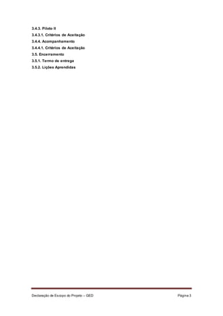 Declaração de Escopo do Projeto – GED Página 3
3.4.3. Piloto II
3.4.3.1. Critérios de Aceitação
3.4.4. Acompanhamento
3.4.4.1. Critérios de Aceitação
3.5. Encerramento
3.5.1. Termo de entrega
3.5.2. Lições Aprendidas
 