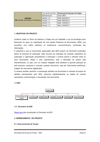 Declaração de Escopo do Projeto – GED Página 4
CEETEPS
MBA Gestão de Projetos e Processos
Tipo de Documento: Declaraçãode Escopo do Projeto
Elaborado por: Grupo GED
Versão: 1.0 Data: 03/04/2013
Versão: 1.1 Data: 08/04/2013
Versão: 1.2 Data: 10/04/2013
Versão: 1.3 Data: 13/04/2013
1. OBJETIVOS DO PROJETO
Conforme citado no Termo de Abertura o Projeto tem por finalidade o uso da tecnologia como
ferramenta de apoio na implantação de uma Gestão Eletrônica de Documentos (GED), que
possibilita uma melhor eficiência no recebimento, encaminhamento, localização das
informações.
A pretensão é que os documentos gerenciados pelo GED possam ser facilmente localizados
dentro da estrutura de publicação, obter recursos de indexação de conteúdo, parâmetros de
publicação e organização possibilitando à instituição o controle preciso e eficiente sobre os
seus documentos. Aliada a esta característica, está a facilitação de acesso pela
Internet/Intranet, ou seja, com um simples navegador Web (browser) é possível participar de
todo processo, pesquisar e consultar qualquer documento, seja ele: Documentos eletrônicos,
imagens de documentos digitalizados.
O sistema também permitirá a manutenção periódica de documentos e controles de prazos de
validade automatizados pelo GED, reduzindo significativamente as tarefas de controle
necessárias a administração e manutenção dos documentos.
1.1 EAP
1.2. Dicionário da EAP
Clique aqui para visualização do Dicionário da EAP
2. GERENCIAMENTO DO PROJETO
2.1. Gerenciamento do Tempo
 