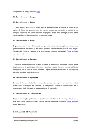 Declaração de Escopo do Projeto – GED Página 5
Planejamento de tempo consta na WBS.
2.2 Gerenciamento do Escopo
2.3. Gerenciamento de Custos
O Gerenciamento de custos do projeto será de responsabilidade do gerente de projeto e sua
equipe. O Plano de gerenciamento dos custos passará por aprovação e englobando os
principais processos dos custos definidos no projeto e deverá ter a aprovação durante a fase
de planejamento e constam na matriz de responsabilidade.
2.4. Gerenciamento de Riscos
O gerenciamento de risco foi baseado em pesquisa sobre a implantação de software para
gerenciamento de documento, o documento apresenta informações descrição de risco, de grau
de severidade, impacto, categoria, ação a ser tomada e pessoa responsável. Clique aqui para
abri o documento.
2.5. Gerenciamento de Recursos
O Plano de gerenciamento dos recursos humanos é desenvolvido e aprovado durante a fase
de planejamento do projeto para determinar e identificar recursos humanos com as habilidades
necessárias para o êxito do projeto e orientar a equipe do projeto sobre como os processos de
Recursos Humanos serão executados.
2.6. Gerenciamento de Aquisições
O projeto já ofereceu à instituição as necessidades referentes a aquisições e a mesma está de
acordo com a obtenção dos mesmos, o planejamento, controle e administração até o
encerramento deste item será de responsabilidade da instituição.
2.7. Gerenciamento de Comunicações
Todas as informações pertinentes ao projeto como solicitações de mudança, status report,
ATA, entre outros será comunicado conforme grau de interesse e importância, clique aqui para
abrir o documento.
3. DECLARAÇÃO DO TRABALHO
 
