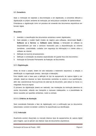 Declaração de Escopo do Projeto – GED Página 6
3.1. Consultoria
Após a instituição ter separado a documentação a ser digitalizada, a consultoria efetuará a
digitalização no próprio ambiente da instituição, por esta possuir condições de operacionalizar.
Entendemos a digitalização como um processo de conversão dos documentos arquivísticos em
formato digital.
Requisitos
1. Inventário e classificação dos documentos existentes a serem digitalizados;
2. Será adotado o modelo SaaS modelo de negócio para softwares, denominado SaaS -
Software as a Service ou Software como Serviço, o fornecedor do software se
responsabilizará por toda a estrutura necessária para a disponibilização do sistema
(servidores, conectividade, cuidados com segurança da informação) e o cliente utiliza o
software via internet;
3. Definição do local de armazenamento;
4. Definição e contratação da empresa especializada em guarda física dos documentos;
5. Instituição da Comissão Permanente de Avaliação de Documentos.
3.1.1. Digitalização
Antes de iniciar o projeto, devem ter sido realizados o tratamento arquivístico, a seleção, a
identificação e a organização (arranjo, descrição e indexação).
Este trabalho será a base para a definição do tipo de equipamento de captura digital a ser
utilizado, devem-se observar os tipos documentais existentes no acervo e sua quantificação,
além das características físico-químicas de cada tipo de documento, para reduzir os riscos e a
integridade física do original.
O processo de digitalização deverá ser realizado, nas instalações da instituição detentora do
acervo documental, evitando seu transporte e manuseio inadequados, e a possibilidade de
danos causados por questões ambientais, roubo ou extravio.
3.1.1.1. Critérios de Aceitação
Será considerada finalizada a fase de digitalização com a confirmação que os documentos
selecionados constem no servidor conforme foi especificada sua identificação.
3.1.2. Indexação
Atualmente existem disponíveis no mercado diversos tipos de equipamentos de captura digital
para imagens, que se aplicam aos diversos tipos de documentos arquivísticos.
 