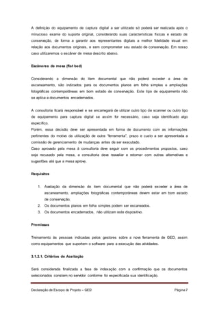 Declaração de Escopo do Projeto – GED Página 7
A definição do equipamento de captura digital a ser utilizado só poderá ser realizada após o
minucioso exame do suporte original, considerando suas características físicas e estado de
conservação, de forma a garantir aos representantes digitais a melhor fidelidade visual em
relação aos documentos originais, e sem comprometer seu estado de conservação. Em nosso
caso utilizaremos o escâner de mesa descrito abaixo.
Escâneres de mesa (flat bed)
Considerando a dimensão do item documental que não poderá exceder a área de
escaneamento, são indicados para os documentos planos em folha simples e ampliações
fotográficas contemporâneas em bom estado de conservação. Este tipo de equipamento não
se aplica a documentos encadernados.
A consultoria ficará responsável e se encarregará de utilizar outro tipo de scanner ou outro tipo
de equipamento para captura digital se assim for necessário, caso seja identificado algo
específico.
Porém, essa decisão deve ser apresentada em forma de documento com as informações
pertinentes do motivo da utilização de outra “ferramenta”, prazo e custo a ser apresentada a
comissão de gerenciamento de mudanças antes de ser executado.
Caso aprovado pela mesa à consultoria deve seguir com os procedimentos propostos, caso
seja recusado pela mesa, a consultoria deve reavaliar e retornar com outras alternativas e
sugestões até que a mesa aprove.
Requisitos
1. Avaliação da dimensão do item documental que não poderá exceder a área de
escaneamento, ampliações fotográficas contemporâneas devem estar em bom estado
de conservação.
2. Os documentos planos em folha simples podem ser escaneados.
3. Os documentos encadernados, não utilizam este dispositivo.
Premissas
Treinamento às pessoas indicadas pelos gestores sobre a nova ferramenta de GED, assim
como equipamentos que suportem o software para a execução das atividades.
3.1.2.1. Critérios de Aceitação
Será considerada finalizada a fase de indexação com a confirmação que os documentos
selecionados constem no servidor conforme foi especificada sua identificação.
 