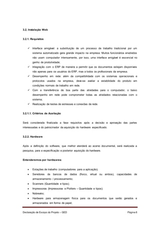 Declaração de Escopo do Projeto – GED Página 8
3.2. Instalação Web
3.2.1. Requisitos
 Interface amigável: a substituição de um processo de trabalho tradicional por um
sistema automatizado gera grande impacto na empresa. Muitos funcionários envolvidos
não usam computador intensamente, por isso, uma interface amigável é essencial no
ganho de produtividade;
 Integração com o ERP de maneira a permitir que os documentos estejam disponíveis
não apenas para os usuários do ERP, mas a todos os profissionais da empresa.
 Desempenho em rede: além da compatibilidade com os sistemas operacionais e
protocolos usados na empresa, deve-se avaliar a estabilidade do produto em
condições normais de trabalho em rede.
 Com a transferência de boa parte das atividades para o computador, o baixo
desempenho em rede pode comprometer todas as atividades relacionadas com o
sistema;
 Realização de testes de estresses e conexões de rede.
3.2.1.1. Critérios de Aceitação
Será considerada finalizada a fase requisitos após a decisão e aprovação das partes
interessadas e do patrocinador da aquisição do hardware especificado.
3.2.2. Hardware
Após a definição do software, que melhor atenderá ao acervo documental, será realizada a
pesquisa, para a especificação e posterior aquisição do hardware.
Entenderemos por hardwares:
 Estações de trabalho (computadores para a aplicação);
 Servidores de bancos de dados (físico, virtual ou ambos), capacidades de
armazenamento / processamento;
 Scanners (Quantidade e tipos);
 Impressoras (Impressoras e Plotters – Quantidade e tipos);
 Nobreaks;
 Hardware para armazenagem física para os documentos que serão gerados e
armazenados em forma de papel;
 